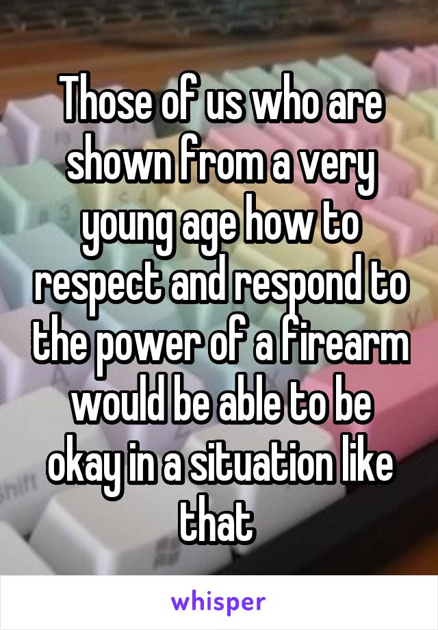 Those of us who are shown from a very young age how to respect and respond to the power of a firearm would be able to be okay in a situation like that 