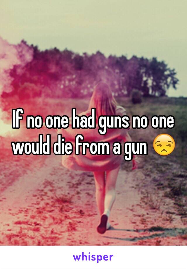 If no one had guns no one would die from a gun 😒