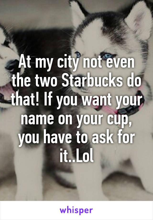 At my city not even the two Starbucks do that! If you want your name on your cup, you have to ask for it..Lol