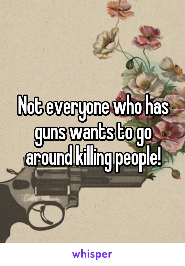 Not everyone who has guns wants to go around killing people!