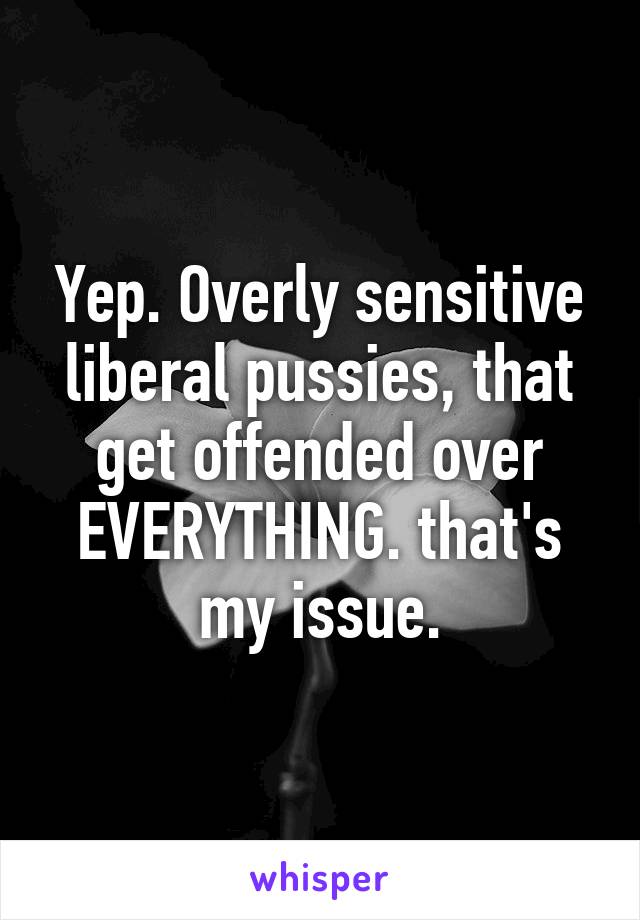 Yep. Overly sensitive liberal pussies, that get offended over EVERYTHING. that's my issue.
