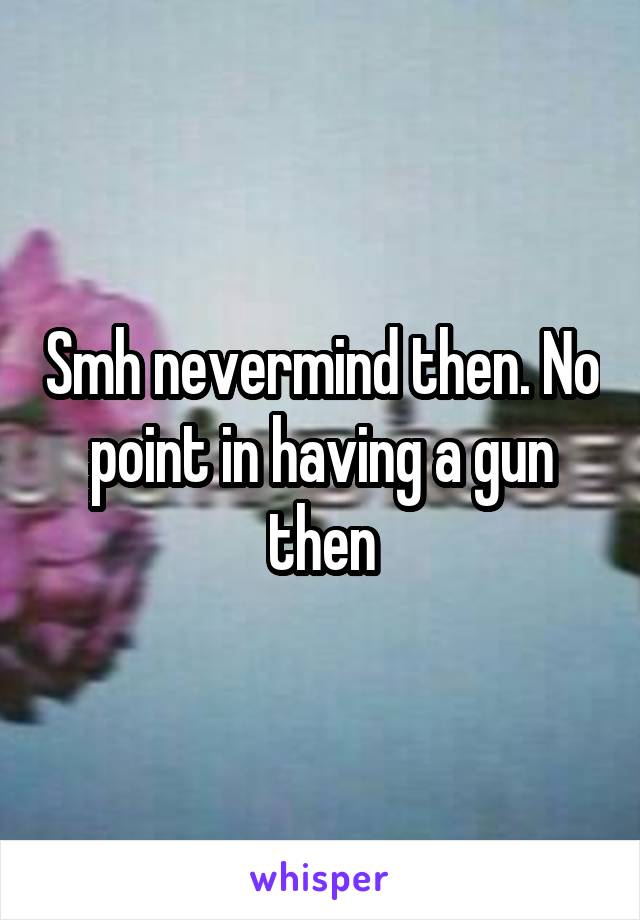 Smh nevermind then. No point in having a gun then