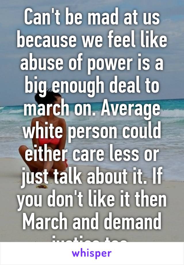 Can't be mad at us because we feel like abuse of power is a big enough deal to march on. Average white person could either care less or just talk about it. If you don't like it then March and demand justice too.