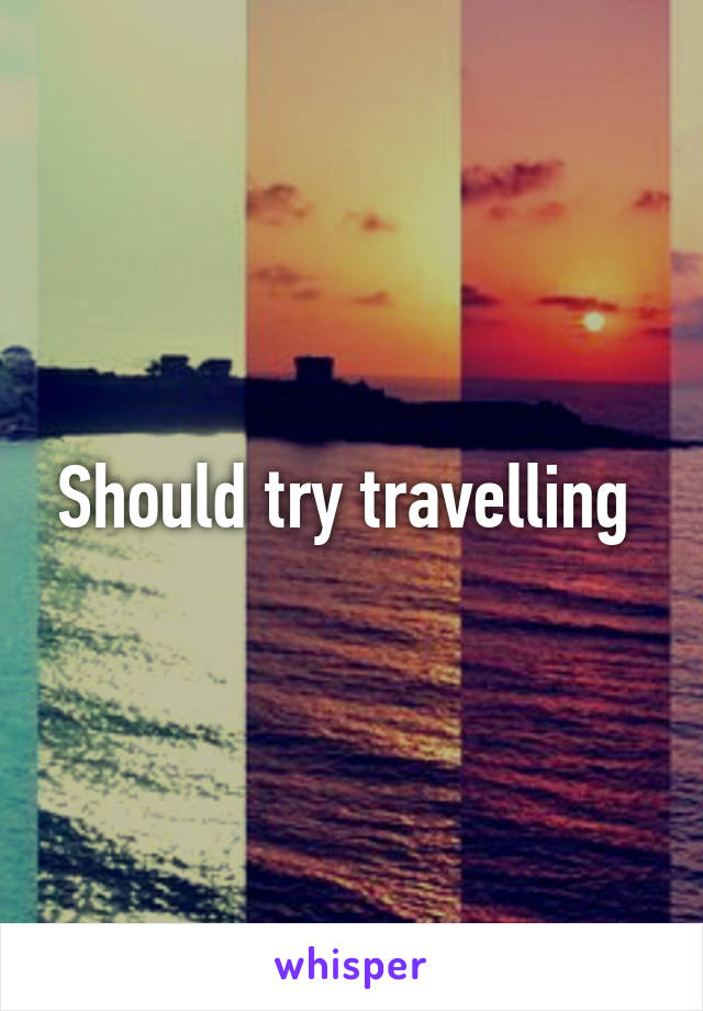 Should try travelling 