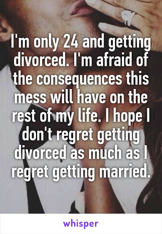I'm only 24 and getting divorced. I'm afraid of the consequences this mess will have on the rest of my life. I hope I don't regret getting divorced as much as I regret getting married. 