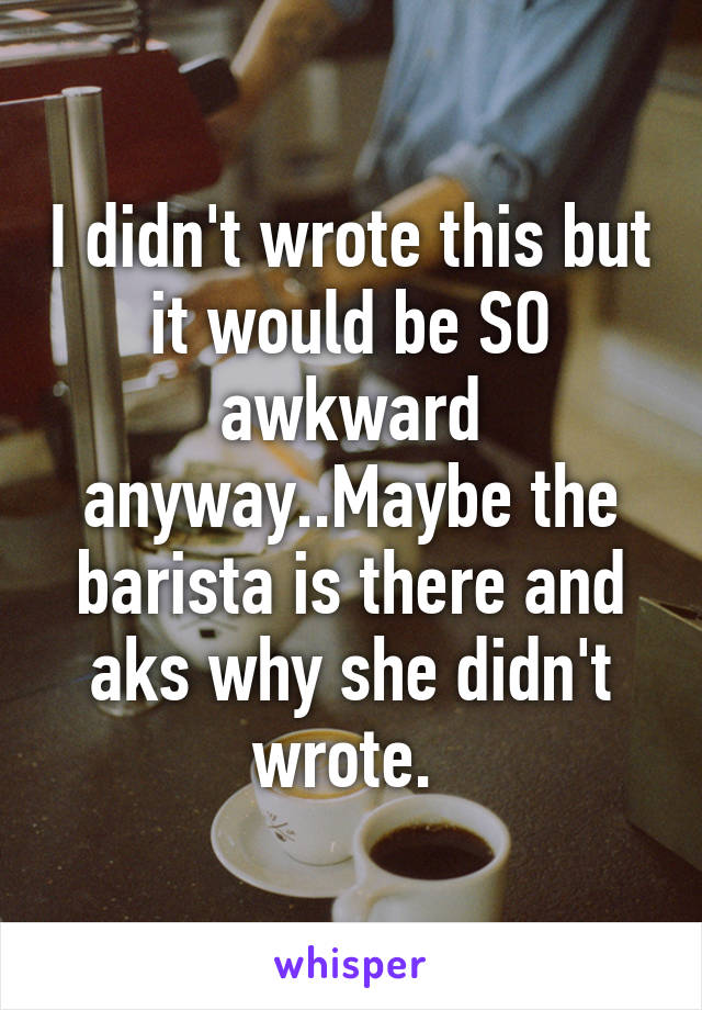 I didn't wrote this but it would be SO awkward anyway..Maybe the barista is there and aks why she didn't wrote. 