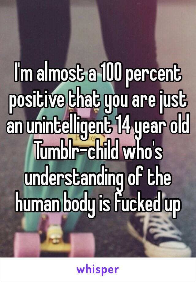I'm almost a 100 percent positive that you are just an unintelligent 14 year old Tumblr-child who's understanding of the human body is fucked up