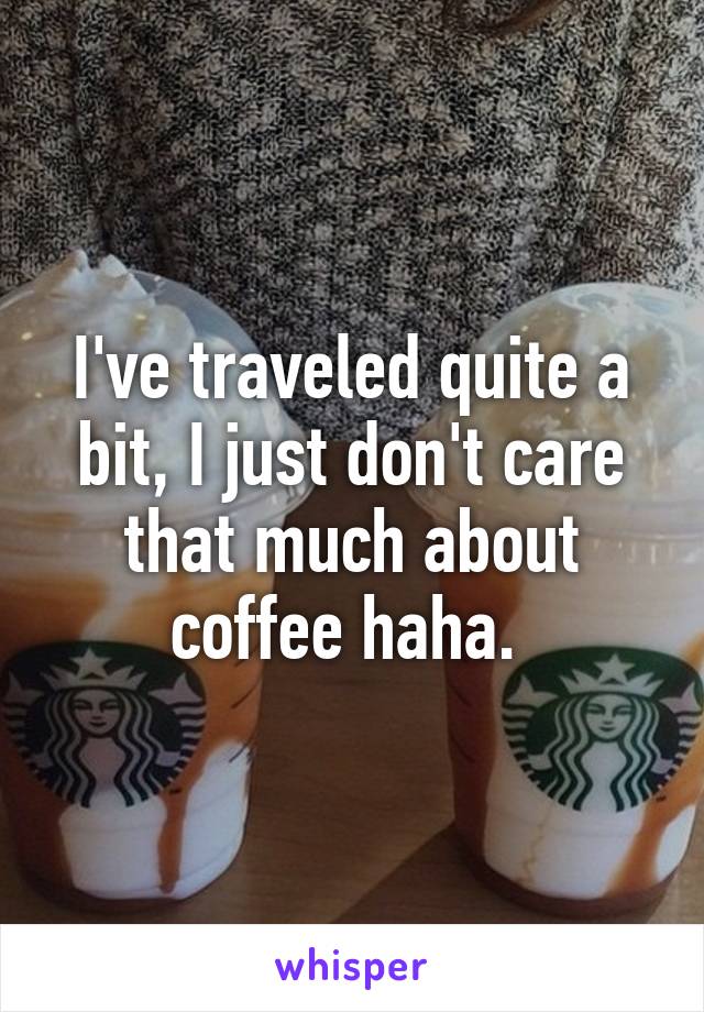 I've traveled quite a bit, I just don't care that much about coffee haha. 