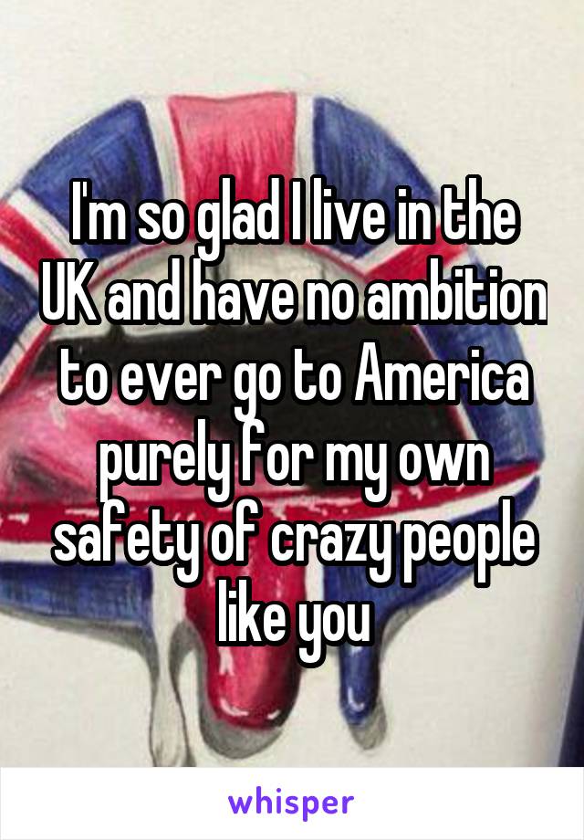 I'm so glad I live in the UK and have no ambition to ever go to America purely for my own safety of crazy people like you