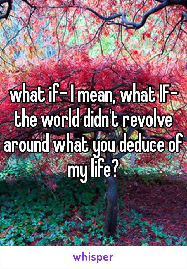 what if- I mean, what IF- the world didn't revolve around what you deduce of my life?