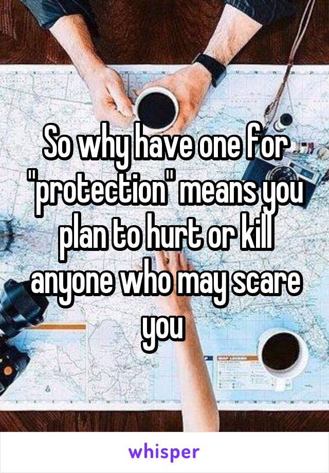 So why have one for "protection" means you plan to hurt or kill anyone who may scare you 