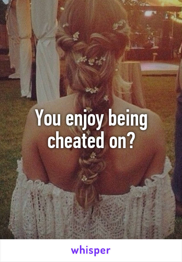 You enjoy being cheated on?