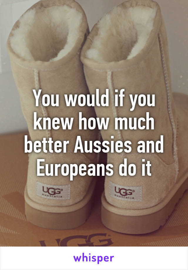 You would if you knew how much better Aussies and Europeans do it