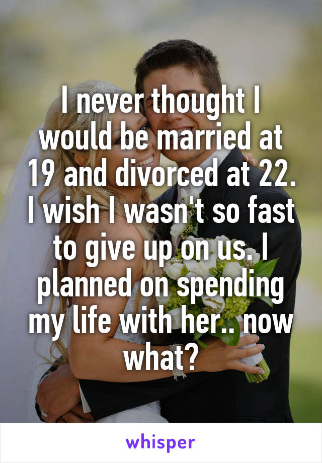 I never thought I would be married at 19 and divorced at 22. I wish I wasn't so fast to give up on us. I planned on spending my life with her.. now what?