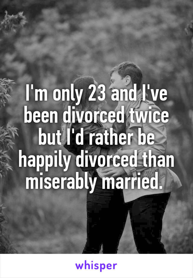 I'm only 23 and I've been divorced twice but I'd rather be happily divorced than miserably married. 
