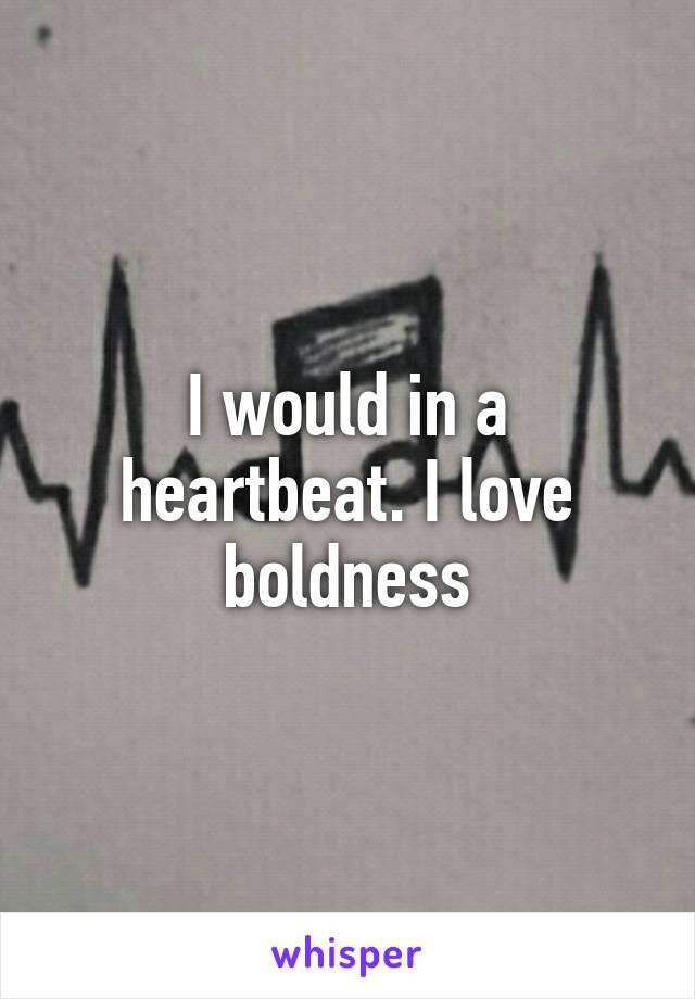 I would in a heartbeat. I love boldness