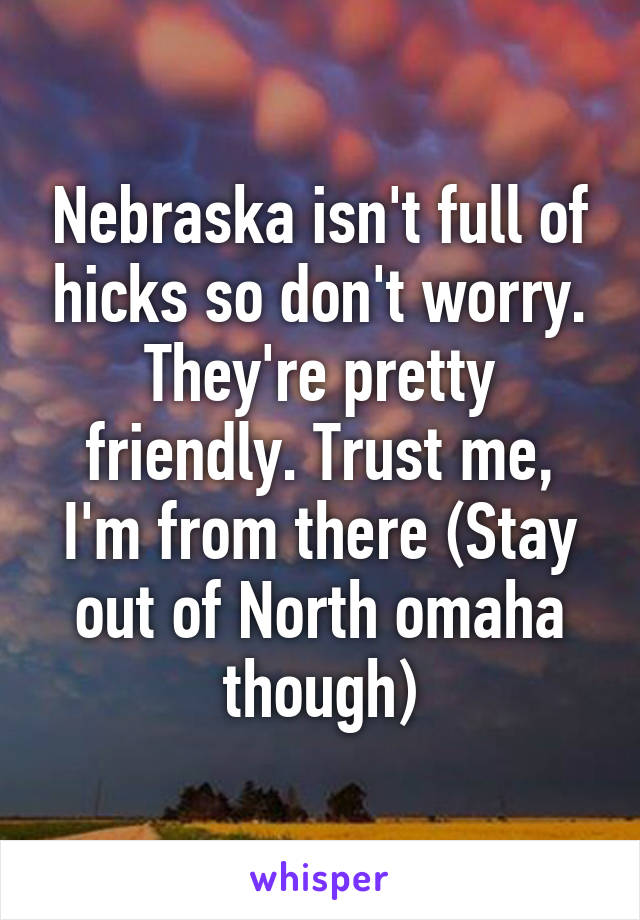 Nebraska isn't full of hicks so don't worry. They're pretty friendly. Trust me, I'm from there (Stay out of North omaha though)