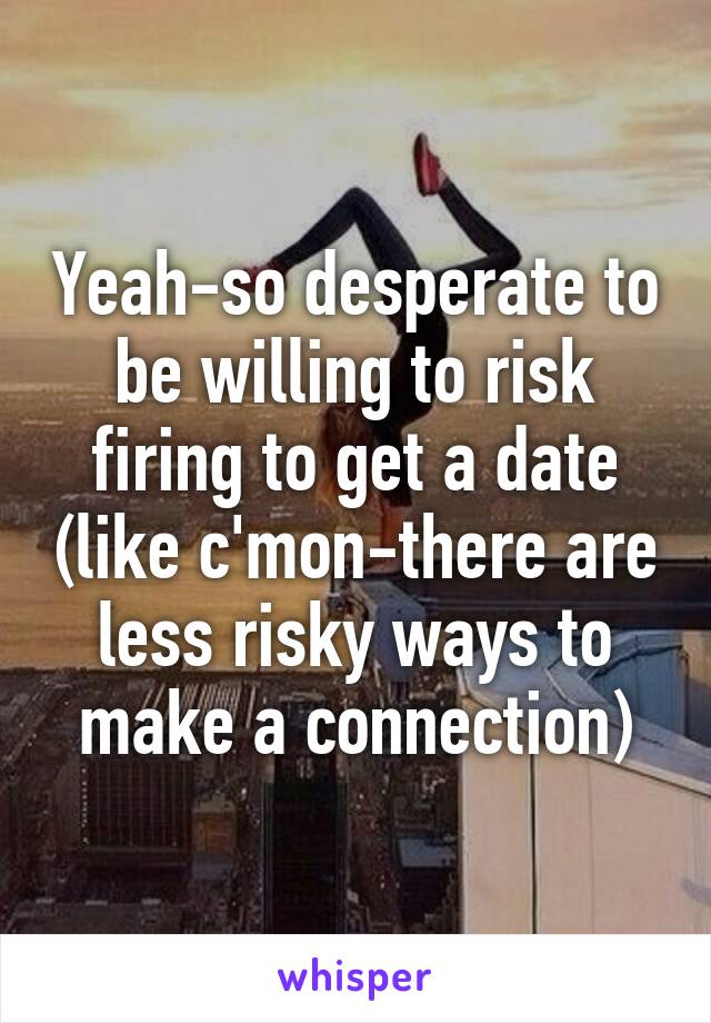 Yeah-so desperate to be willing to risk firing to get a date (like c'mon-there are less risky ways to make a connection)