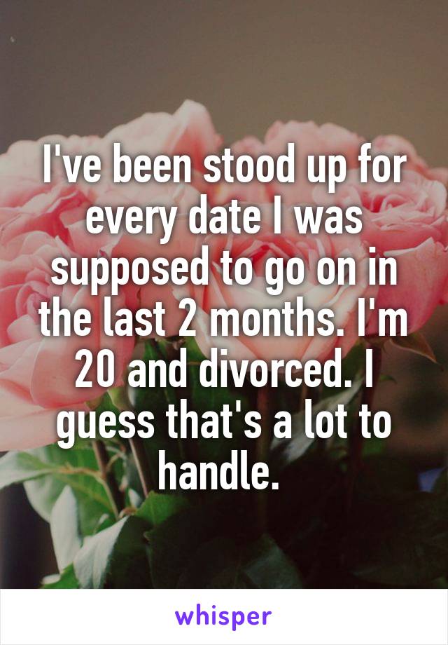 I've been stood up for every date I was supposed to go on in the last 2 months. I'm 20 and divorced. I guess that's a lot to handle. 