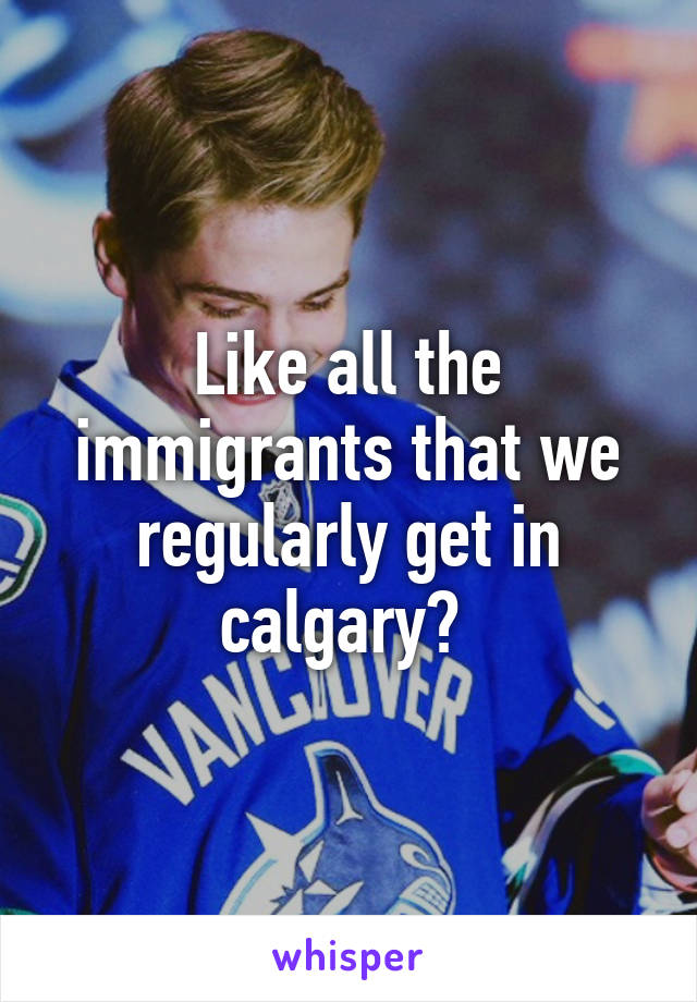 Like all the immigrants that we regularly get in calgary? 
