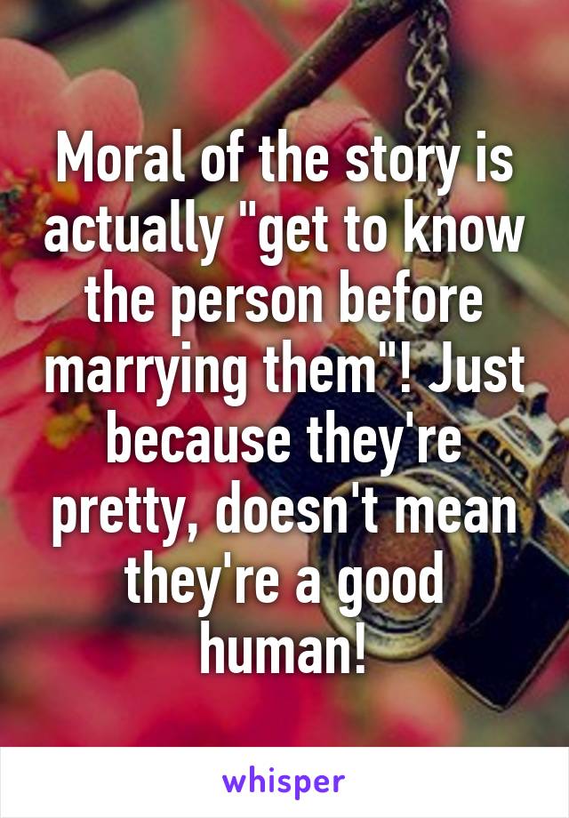 Moral of the story is actually "get to know the person before marrying them"! Just because they're pretty, doesn't mean they're a good human!