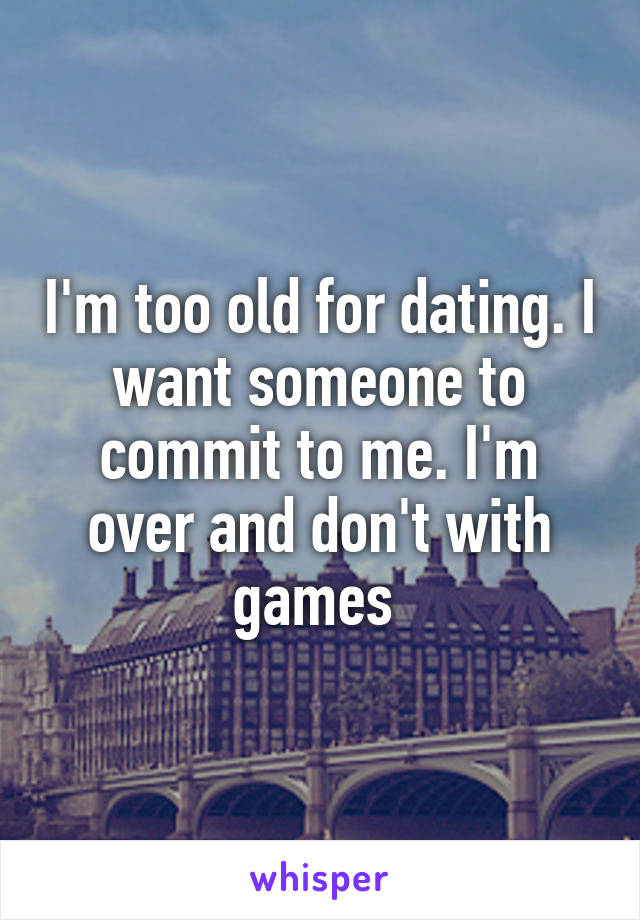 I'm too old for dating. I want someone to commit to me. I'm over and don't with games 