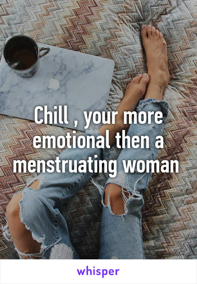 Chill , your more emotional then a menstruating woman 