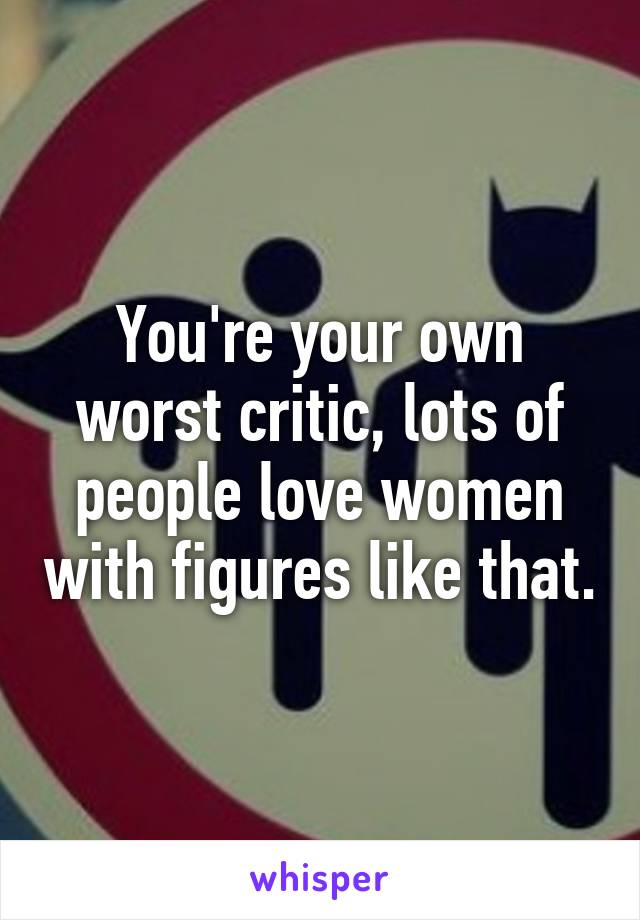 You're your own worst critic, lots of people love women with figures like that.