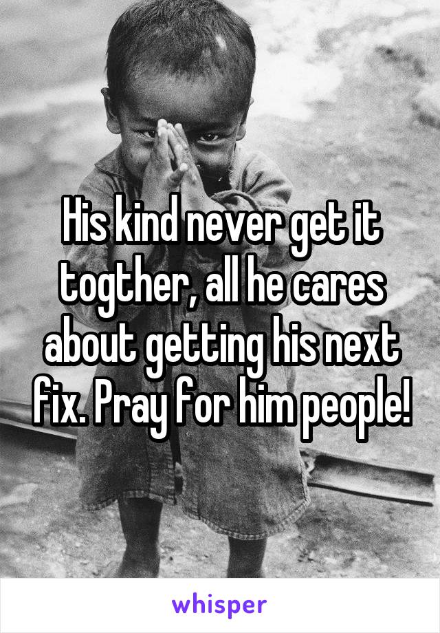 His kind never get it togther, all he cares about getting his next fix. Pray for him people!