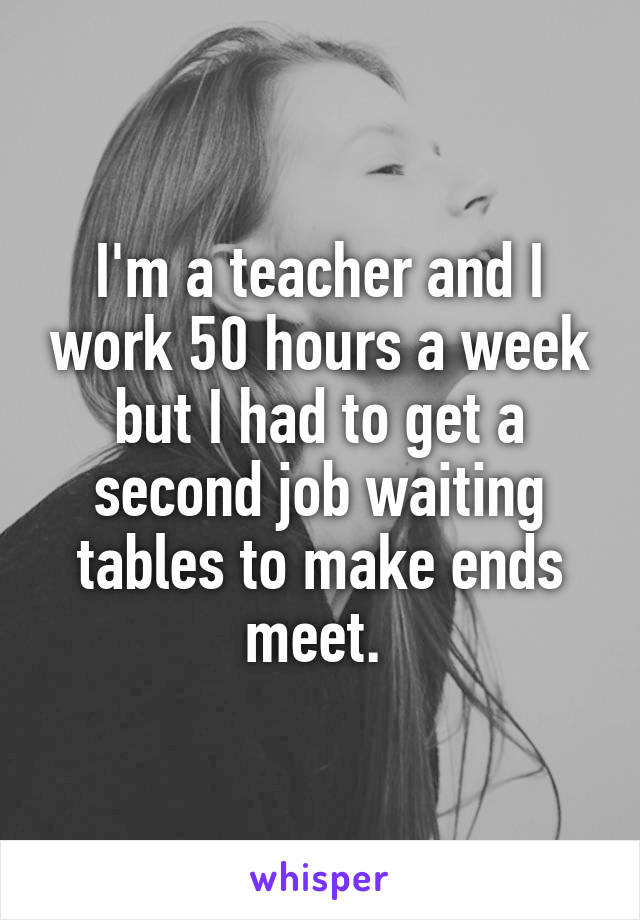 I'm a teacher and I work 50 hours a week but I had to get a second job waiting tables to make ends meet. 