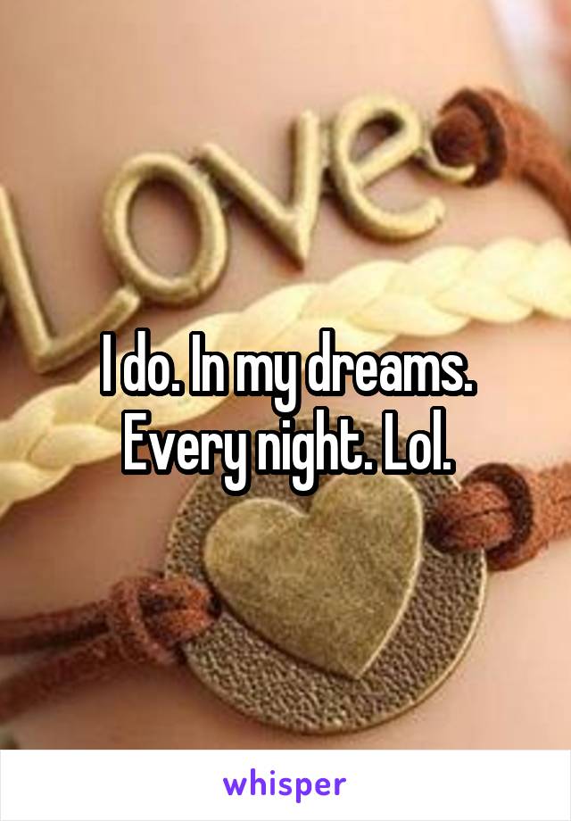 








I do. In my dreams. Every night. Lol.