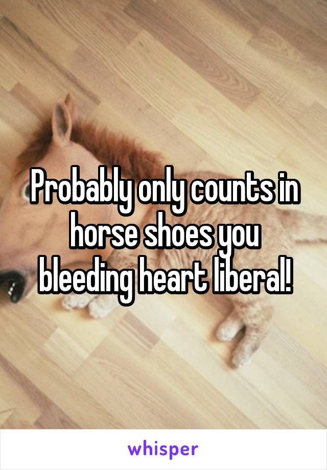 Probably only counts in horse shoes you bleeding heart liberal!