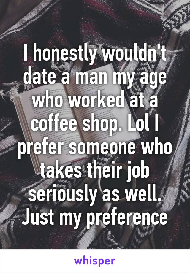 I honestly wouldn't date a man my age who worked at a coffee shop. Lol I prefer someone who takes their job seriously as well. Just my preference