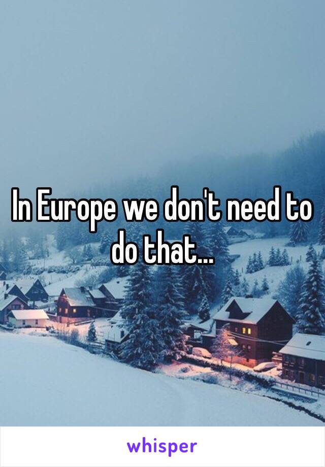 In Europe we don't need to do that...