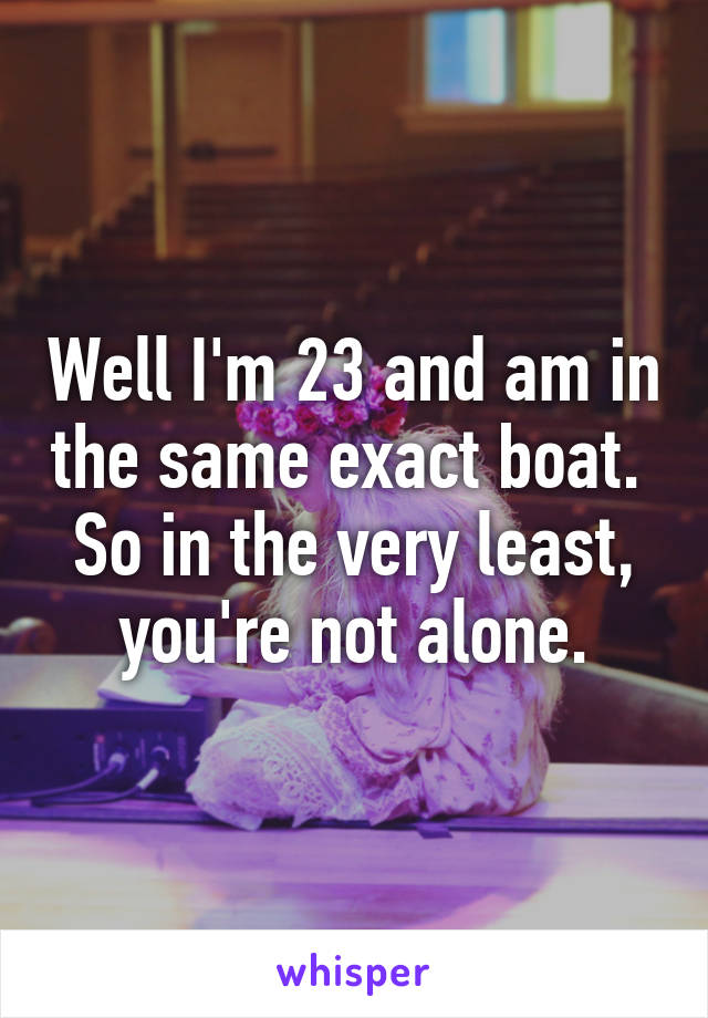 Well I'm 23 and am in the same exact boat.  So in the very least, you're not alone.