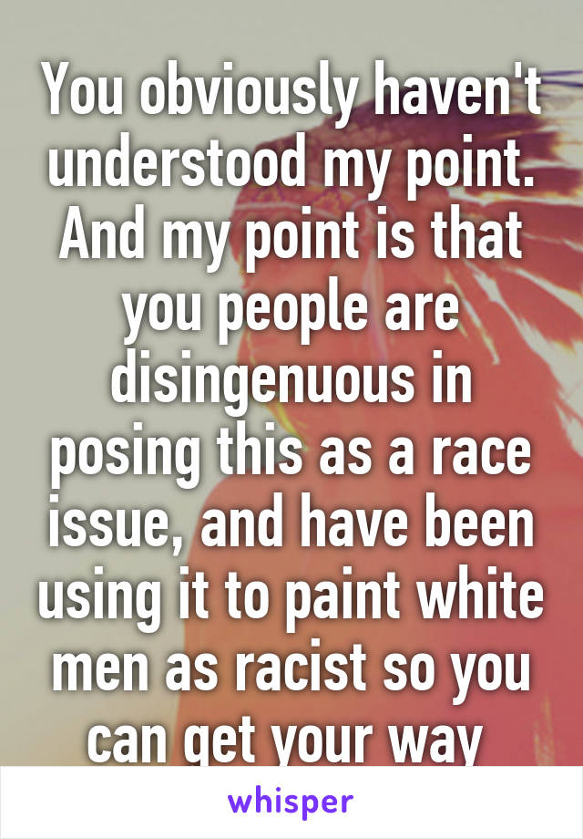 You obviously haven't understood my point. And my point is that you people are disingenuous in posing this as a race issue, and have been using it to paint white men as racist so you can get your way 