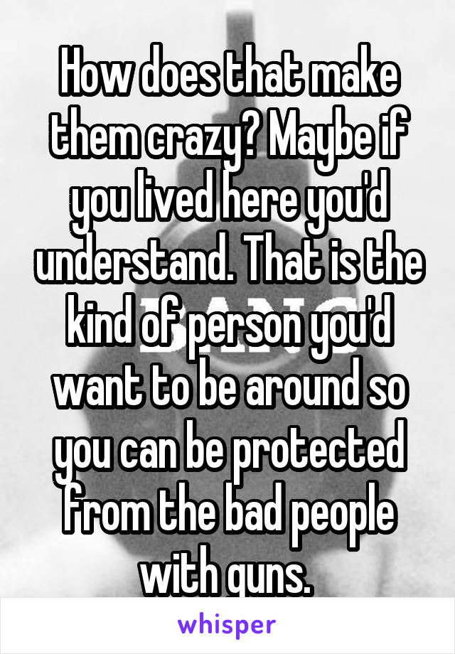 How does that make them crazy? Maybe if you lived here you'd understand. That is the kind of person you'd want to be around so you can be protected from the bad people with guns. 