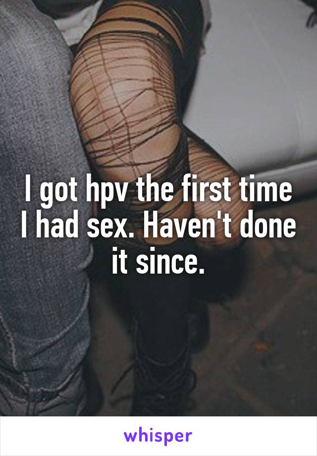 I got hpv the first time I had sex. Haven't done it since.