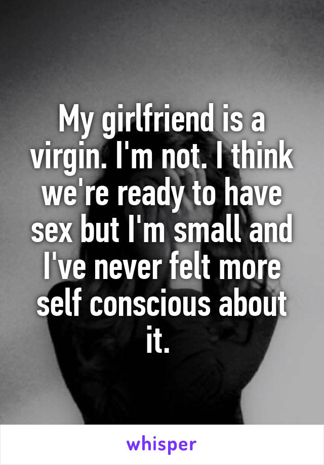 My girlfriend is a virgin. I'm not. I think we're ready to have sex but I'm small and I've never felt more self conscious about it. 