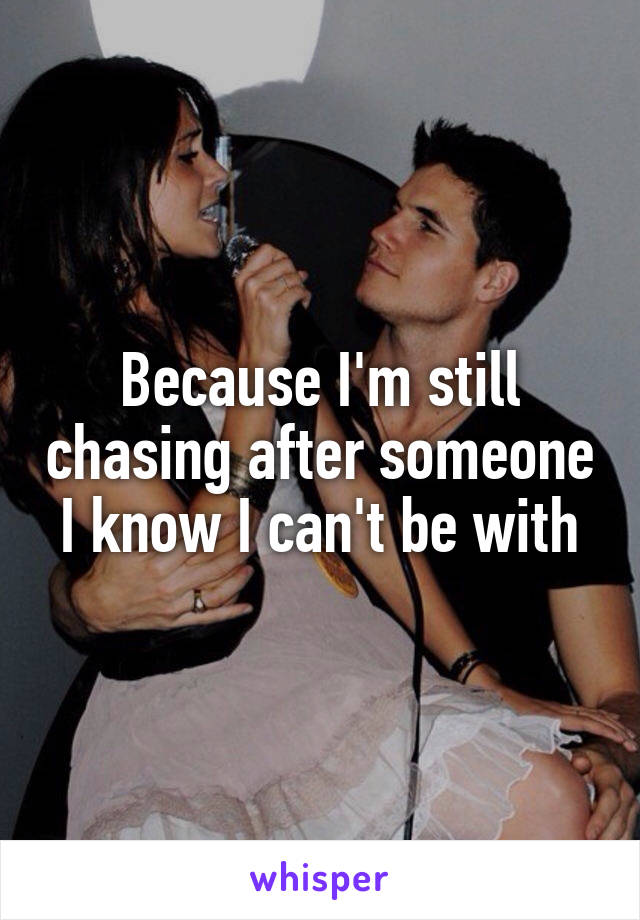 Because I'm still chasing after someone I know I can't be with