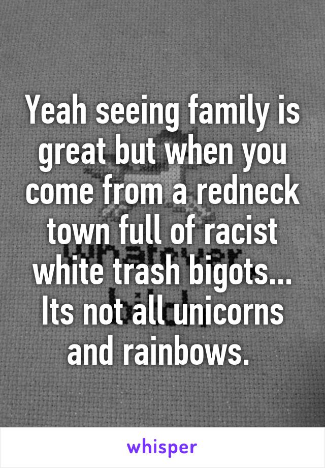 Yeah seeing family is great but when you come from a redneck town full of racist white trash bigots... Its not all unicorns and rainbows. 