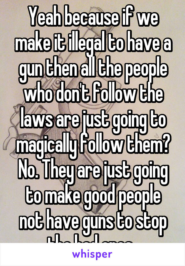 Yeah because if we make it illegal to have a gun then all the people who don't follow the laws are just going to magically follow them? No. They are just going to make good people not have guns to stop the bad ones. 