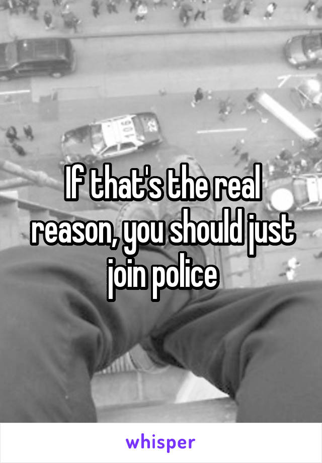 If that's the real reason, you should just join police