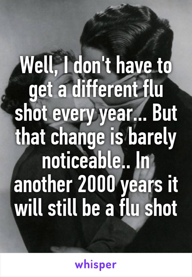 Well, I don't have to get a different flu shot every year... But that change is barely noticeable.. In another 2000 years it will still be a flu shot