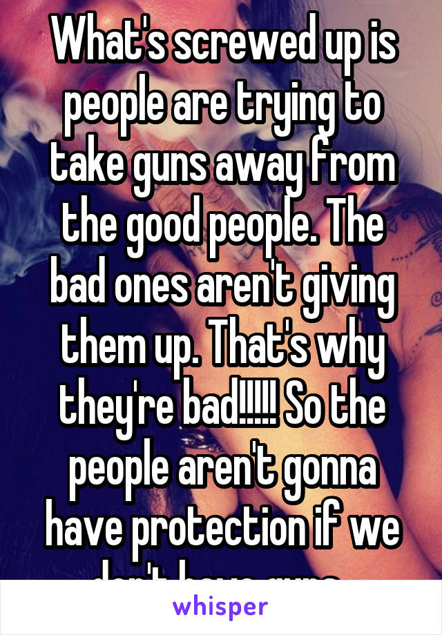 What's screwed up is people are trying to take guns away from the good people. The bad ones aren't giving them up. That's why they're bad!!!!! So the people aren't gonna have protection if we don't have guns. 