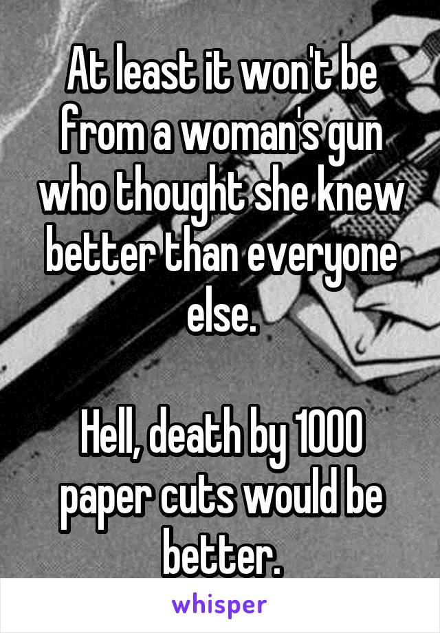 At least it won't be from a woman's gun who thought she knew better than everyone else.

Hell, death by 1000 paper cuts would be better.