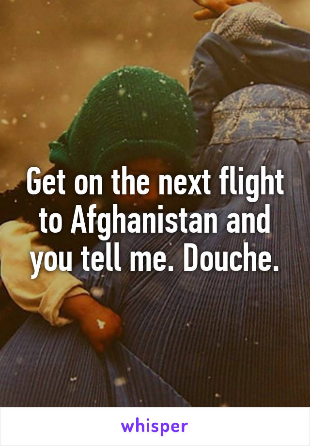 Get on the next flight to Afghanistan and you tell me. Douche.