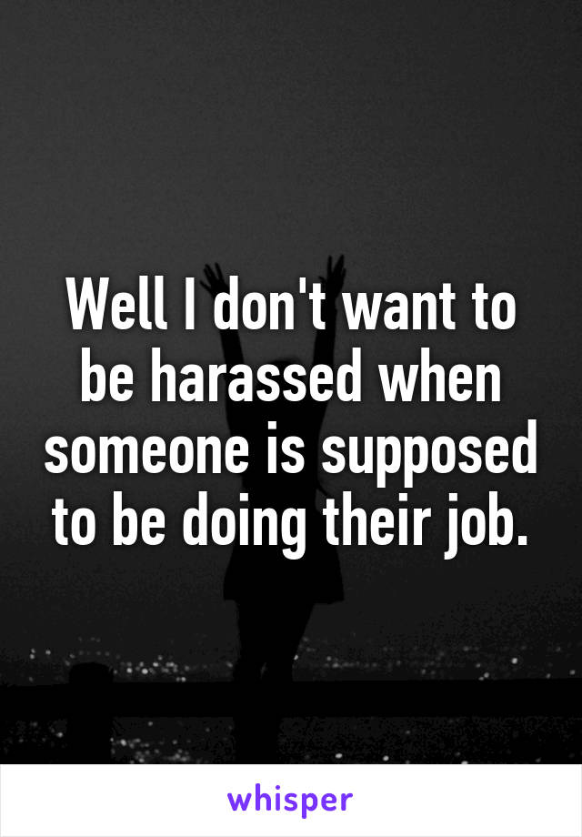 Well I don't want to be harassed when someone is supposed to be doing their job.