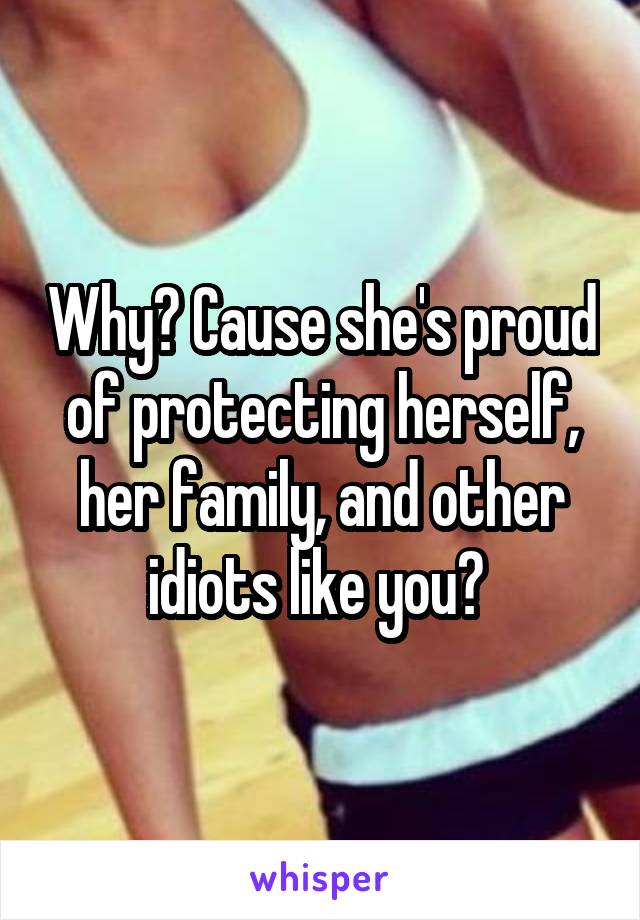 Why? Cause she's proud of protecting herself, her family, and other idiots like you? 