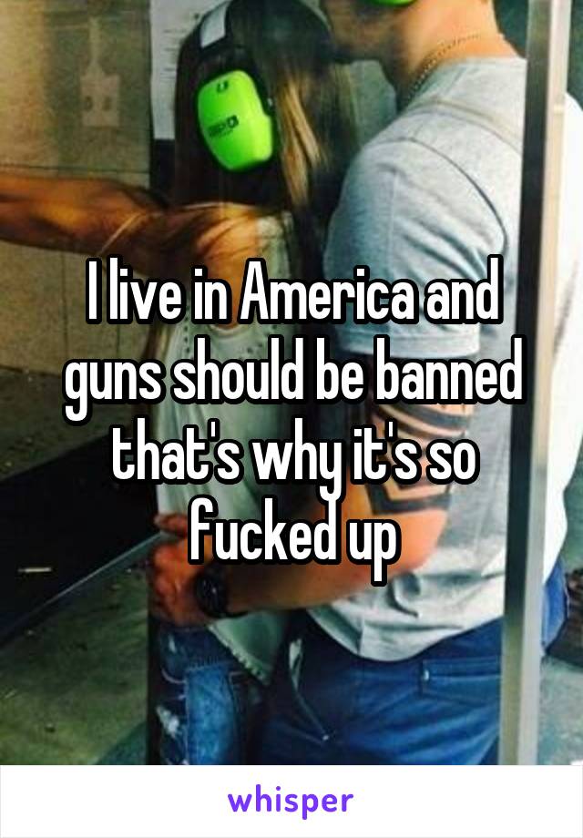 I live in America and guns should be banned that's why it's so fucked up